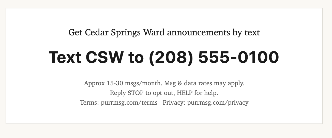 PurrMSG opt-in collateral: Text CSW to (208) 555-0100 to get Cedar Springs Ward announcements. Approx 15-30 msgs/month. Msg and data rates may apply. Reply STOP to opt out, HELP for help. Terms: purrmsg.com/terms Privacy: purrmsg.com/privacy